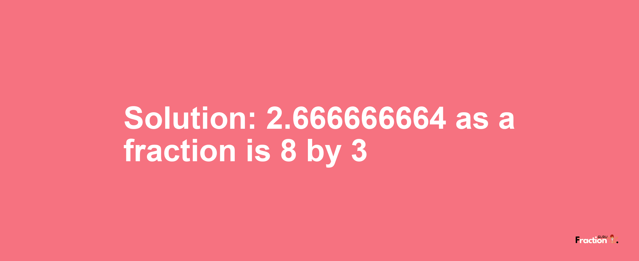 Solution:2.666666664 as a fraction is 8/3